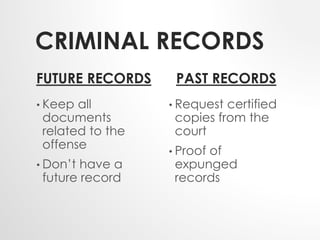 CRIMINAL RECORDS 
FUTURE RECORDS 
• Keep all 
documents 
related to the 
offense 
• Don’t have a 
future record 
PAST RECORDS 
• Request certified 
copies from the 
court 
• Proof of 
expunged 
records 
 