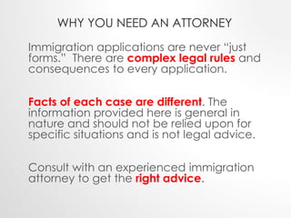 WHY YOU NEED AN ATTORNEY 
Immigration applications are never “just 
forms.” There are complex legal rules and 
consequences to every application. 
Facts of each case are different. The 
information provided here is general in 
nature and should not be relied upon for 
specific situations and is not legal advice. 
Consult with an experienced immigration 
attorney to get the right advice. 
 