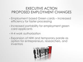 EXECUTIVE ACTION 
PROPOSED EMPLOYMENT CHANGES 
• Employment based Green cards – increased 
efficiency for faster processing 
• Increased portability for employment green 
card applicants 
• H-4 work authorization 
• Expansion of NIW and temporary parole as 
option for entrepreneurs, researchers, and 
inventors 
 
