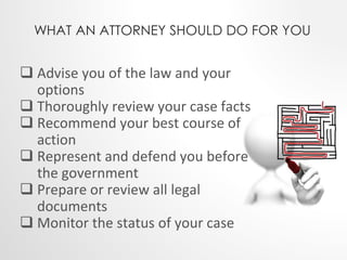 WHAT AN ATTORNEY SHOULD DO FOR YOU 
 Advise you of the law and your 
options 
 Thoroughly review your case facts 
 Recommend your best course of 
action 
 Represent and defend you before 
the government 
 Prepare or review all legal 
documents 
 Monitor the status of your case 
 