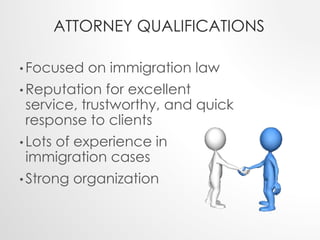 ATTORNEY QUALIFICATIONS 
•Focused on immigration law 
•Reputation for excellent 
service, trustworthy, and quick 
response to clients 
• Lots of experience in 
immigration cases 
• Strong organization 
 