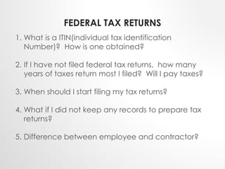 FEDERAL TAX RETURNS 
1. What is a ITIN(individual tax identification 
Number)? How is one obtained? 
2. If I have not filed federal tax returns, how many 
years of taxes return most I filed? Will I pay taxes? 
3. When should I start filing my tax returns? 
4. What if I did not keep any records to prepare tax 
returns? 
5. Difference between employee and contractor? 
