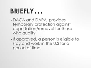 BRIEFLY… 
•DACA and DAPA provides 
temporary protection against 
deportation/removal for those 
who qualify. 
• If approved, a person is eligible to 
stay and work in the U.S for a 
period of time. 
 