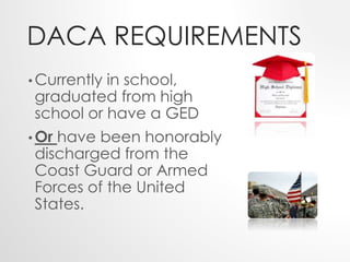 DACA REQUIREMENTS 
• Currently in school, 
graduated from high 
school or have a GED 
•Or have been honorably 
discharged from the 
Coast Guard or Armed 
Forces of the United 
States. 
 