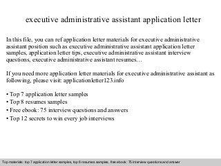 executive administrative assistant application letter 
In this file, you can ref application letter materials for executive administrative 
assistant position such as executive administrative assistant application letter 
samples, application letter tips, executive administrative assistant interview 
questions, executive administrative assistant resumes… 
If you need more application letter materials for executive administrative assistant as 
following, please visit: applicationletter123.info 
• Top 7 application letter samples 
• Top 8 resumes samples 
• Free ebook: 75 interview questions and answers 
• Top 12 secrets to win every job interviews 
Top materials: top 7 application letter samples, top 8 resumes samples, free ebook: 75 interview questions and answer 
Interview questions and answers – free download/ pdf and ppt file 
 