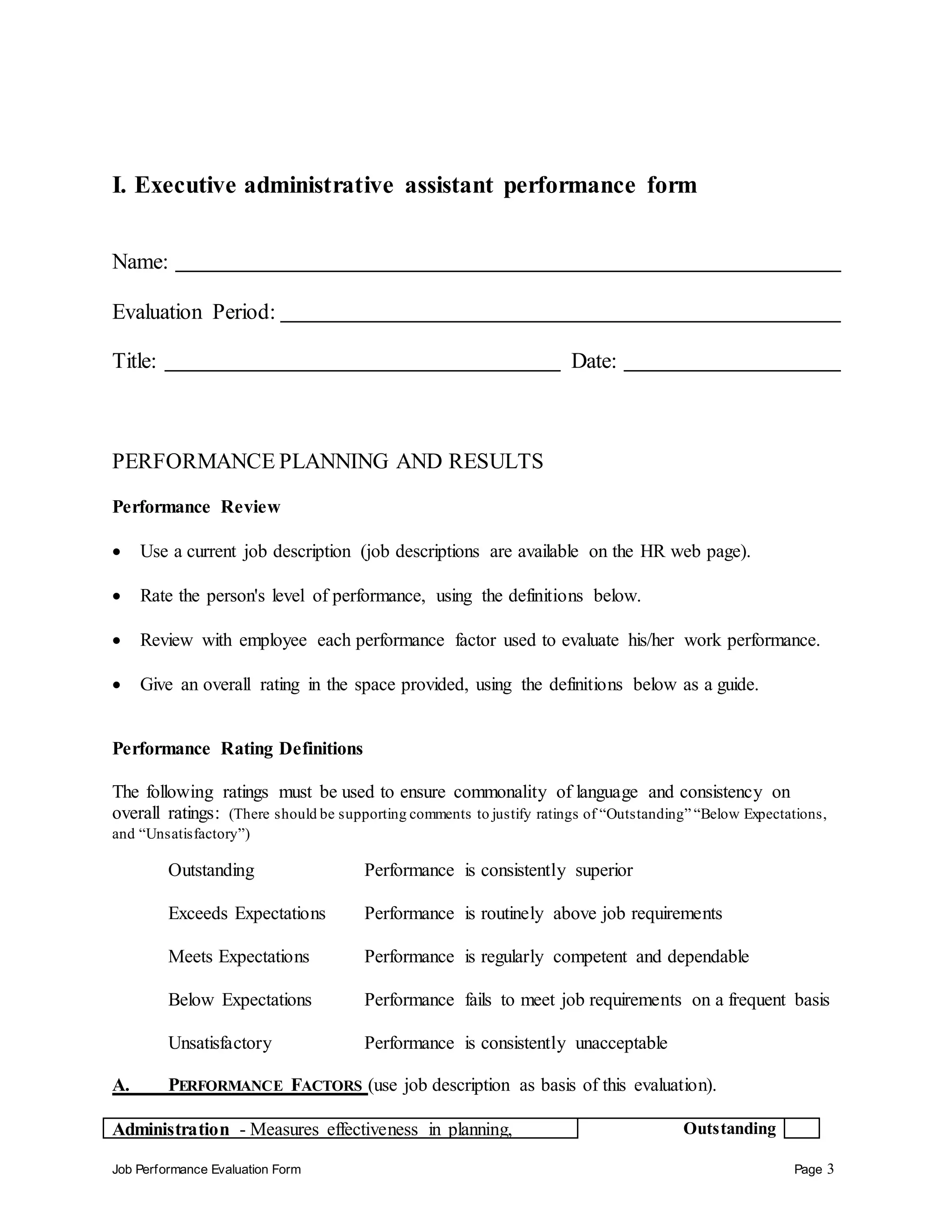 Job Performance Evaluation Form Page 3
I. Executive administrative assistant performance form
Name:
Evaluation Period:
Title: Date:
PERFORMANCE PLANNING AND RESULTS
Performance Review
 Use a current job description (job descriptions are available on the HR web page).
 Rate the person's level of performance, using the definitions below.
 Review with employee each performance factor used to evaluate his/her work performance.
 Give an overall rating in the space provided, using the definitions below as a guide.
Performance Rating Definitions
The following ratings must be used to ensure commonality of language and consistency on
overall ratings: (There should be supporting comments to justify ratings of “Outstanding” “Below Expectations,
and “Unsatisfactory”)
Outstanding Performance is consistently superior
Exceeds Expectations Performance is routinely above job requirements
Meets Expectations Performance is regularly competent and dependable
Below Expectations Performance fails to meet job requirements on a frequent basis
Unsatisfactory Performance is consistently unacceptable
A. PERFORMANCE FACTORS (use job description as basis of this evaluation).
Administration - Measures effectiveness in planning, Outstanding
 