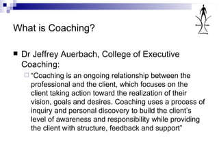 What is Coaching? Dr Jeffrey Auerbach, College of Executive Coaching: “ Coaching is an ongoing relationship between the professional and the client, which focuses on the client taking action toward the realization of their vision, goals and desires. Coaching uses a process of inquiry and personal discovery to build the client’s level of awareness and responsibility while providing the client with structure, feedback and support” 