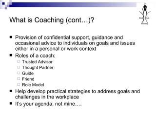 What is Coaching (cont…)? Provision of confidential support, guidance and occasional advice to individuals on goals and issues either in a personal or work context Roles of a coach: Trusted Advisor Thought Partner Guide Friend Role Model Help develop practical strategies to address goals and challenges in the workplace It’s your agenda, not mine…. 
