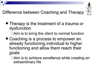 Difference between Coaching and Therapy Therapy is the treatment of a trauma or dysfunction  Aim is to bring the client to normal function Coaching is a process to empower an already functioning individual to higher functioning and allow them reach their goals Aim is to achieve excellence while creating an extraordinary life 