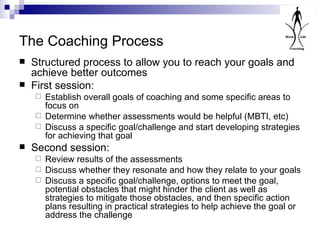 The Coaching Process Structured process to allow you to reach your goals and achieve better outcomes First session: Establish overall goals of coaching and some specific areas to focus on Determine whether assessments would be helpful (MBTI, etc) Discuss a specific goal/challenge and start developing strategies for achieving that goal Second session: Review results of the assessments Discuss whether they resonate and how they relate to your goals Discuss a specific goal/challenge, options to meet the goal, potential obstacles that might hinder the client as well as strategies to mitigate those obstacles, and then specific action plans resulting in practical strategies to help achieve the goal or address the challenge 