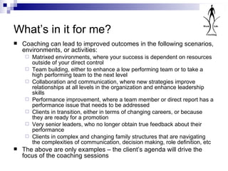 What’s in it for me? Coaching can lead to improved outcomes in the following scenarios, environments, or activities: Matrixed environments, where your success is dependent on resources outside of your direct control Team building, either to enhance a low performing team or to take a high performing team to the next level Collaboration and communication, where new strategies improve relationships at all levels in the organization and enhance leadership skills Performance improvement, where a team member or direct report has a performance issue that needs to be addressed Clients in transition, either in terms of changing careers, or because they are ready for a promotion Very senior leaders, who no longer obtain true feedback about their performance Clients in complex and changing family structures that are navigating the complexities of communication, decision making, role definition, etc The above are only examples – the client’s agenda will drive the focus of the coaching sessions 