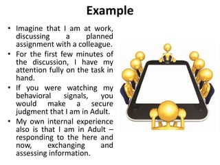 Example
• Imagine that I am at work,
discussing a planned
assignment with a colleague.
• For the first few minutes of
the discussion, I have my
attention fully on the task in
hand.
• If you were watching my
behavioral signals, you
would make a secure
judgment that I am in Adult.
• My own internal experience
also is that I am in Adult –
responding to the here and
now, exchanging and
assessing information.
 