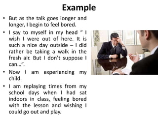 Example
• But as the talk goes longer and
longer, I begin to feel bored.
• I say to myself in my head “ I
wish I were out of here. It is
such a nice day outside – I did
rather be taking a walk in the
fresh air. But I don’t suppose I
can…”.
• Now I am experiencing my
child.
• I am replaying times from my
school days when I had sat
indoors in class, feeling bored
with the lesson and wishing I
could go out and play.
 