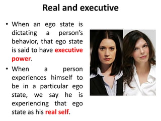 Real and executive
• When an ego state is
dictating a person’s
behavior, that ego state
is said to have executive
power.
• When a person
experiences himself to
be in a particular ego
state, we say he is
experiencing that ego
state as his real self.
 