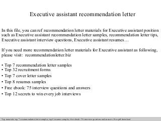 Executive assistant recommendation letter 
In this file, you can ref recommendation letter materials for Executive assistant position 
such as Executive assistant recommendation letter samples, recommendation letter tips, 
Executive assistant interview questions, Executive assistant resumes… 
If you need more recommendation letter materials for Executive assistant as following, 
please visit: recommendationletter.biz 
• Top 7 recommendation letter samples 
• Top 32 recruitment forms 
• Top 7 cover letter samples 
• Top 8 resumes samples 
• Free ebook: 75 interview questions and answers 
• Top 12 secrets to win every job interviews 
Interview questions and answers – free download/ pdf and ppt file 
Top materials: top 7 recommendation letter samples, top 8 resumes samples, free ebook: 75 interview questions and answers. Free pdf download 
 