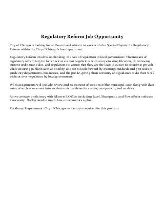 Regulatory 
Reform 
Job 
Opportunity 
City 
of 
Chicago 
is 
looking 
for 
an 
Executive 
Assistant 
to 
work 
with 
the 
Special 
Deputy 
for 
Regulatory 
Reform 
within 
the 
City 
of 
Chicago’s 
law 
department. 
Regulatory 
Reform 
involves 
re-­‐thinking 
the 
role 
of 
regulation 
in 
local 
government. 
The 
mission 
of 
regulatory 
reform 
is 
(1) 
to 
look 
back 
at 
current 
regulations 
with 
an 
eye 
to 
simplification, 
by 
reviewing 
current 
ordinance, 
rules, 
and 
regulations 
to 
assure 
that 
they 
are 
the 
least 
intrusive 
to 
economic 
growth 
while 
ensuring 
public 
health 
and 
safety; 
and 
(2) 
to 
look 
forward 
by 
creating 
standards 
and 
protocols 
to 
guide 
city 
departments, 
businesses, 
and 
the 
public, 
giving 
them 
certainty 
and 
guidance 
to 
do 
their 
work 
without 
over-­‐regulation 
by 
local 
government. 
Work 
assignments 
will 
include 
review 
and 
assessment 
of 
sections 
of 
the 
municipal 
code 
along 
with 
data 
entry 
of 
such 
assessment 
into 
an 
electronic 
database 
for 
review, 
comparison, 
and 
analysis. 
Above 
average 
proficiency 
with 
Microsoft 
Office, 
including 
Excel, 
Sharepoint, 
and 
PowerPoint 
software 
a 
necessity. 
Background 
in 
math, 
law, 
or 
economics 
a 
plus. 
Residency 
Requirement: 
City 
of 
Chicago 
residency 
is 
required 
for 
this 
position. 
