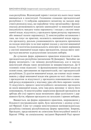 10
ВИКОНАВЧА ВЛАДА (теоретичний і конституційний аспекти)
ська республіка. Відповідний термін і похідні від нього іноді також
вживаються в конституції. Головними ознаками президентської
республіки є: 1) побудова державного механізму на засадах жор-
сткого розподілу влад, що передбачає чітку організаційну і функці-
ональну розмежованість органів законодавчої та виконавчої влади
(несумісність мандата члена парламенту і посади у системі вико-
навчої влади, відсутність у президента права розпуску парламенту
або нижньої палати парламенту); 2) конституційно встановлена і
така, що існує на практиці, належність виконавчої влади переду-
сім президенту, реальна уповноваженість президента призначати
на посади міністрів та на інші керівні посади у системі виконавчої
влади; 3) політична відповідальність міністрів та інших керівників
у системі виконавчої влади перед президентом, посада якого замі-
щується виключно за результатами загальних виборів.
До сучасних форм державного правління віднесена й напів-
президентська республіка (визначення М.Дюверже). Звичайно цю
форму визначають і як змішану республіканську, але в текстах
конституцій обидва таких визначення не використовуються. До її
головних ознак віднесені: 1) функціонування виконавчої влади на
основі ознак, притаманних як парламентській, так і президентській
республікам; 2) дуалізм виконавчої влади, що означає поділ повно-
важень у сфері виконавчої влади між урядом на чолі з його главою
і президентом за відсутності у президента повноваження на влас-
ний розсуд відправляти у відставку уряд або його окремих членів;
3) відсутність прямого конституційного визначення президента
як носія виконавчої влади, хоча така роль випливає зі змісту його
повноважень; 4) конституційне закріплення функцій президента як
арбітра або (та) гаранта щодо визначених сфер суспільного і дер-
жавного буття; обрання президента на загальних і прямих виборах.
Вважається, що форма державного правління, запроваджена у
більшості пострадянських країн, була запозичена з досвіду сучас-
ної Франції. Саме тут уперше конституювали напівпрезидентську
республіку (змішану республіканську форму правління). Зокрема,
Президент, представляючи як співголова Конституційної комісії в
березні 1996р. на спеціальному засіданні Верховній Раді проект
 