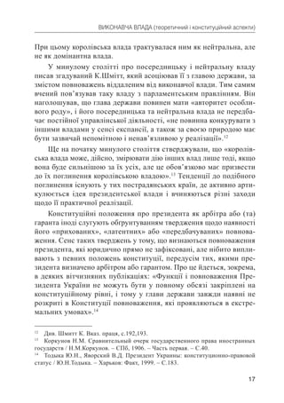 17
ВИКОНАВЧА ВЛАДА (теоретичний і конституційний аспекти)
При цьому королівська влада трактувалася ним як нейтральна, але
не як домінантна влада.
У минулому столітті про посередницьку і нейтральну владу
писав згадуваний К.Шмітт, який асоціював її з главою держави, за
змістом повноважень віддаленим від виконавчої влади. Тим самим
вчений пов’язував таку владу з парламентським правлінням. Він
наголошував, що глава держави повинен мати «авторитет особли-
вого роду», і його посередницька та нейтральна влада не передба-
чає постійної управлінської діяльності, «не повинна конкурувати з
іншими владами у сенсі експансії, а також за своєю природою має
бути зазвичай непомітною і ненав’язливою у реалізації».12
Ще на початку минулого століття стверджували, що «королів-
ська влада може, дійсно, змірювати дію інших влад лише тоді, якщо
вона буде сильнішою за їх усіх, але це обов’язково має призвести
до їх поглинення королівською владою».13
Тенденції до подібного
поглинення існують у тих пострадянських країн, де активно арти-
кулюється ідея президентської влади і вчиняються різні заходи
щодо її практичної реалізації.
Конституційні положення про президента як арбітра або (та)
гаранта іноді слугують обґрунтуванням твердження щодо наявності
його «прихованих», «латентних» або «передбачуваних» повнова-
ження. Сенс таких тверджень у тому, що визнаються повноваження
президента, які юридично прямо не зафіксовані, але нібито випли-
вають з певних положень конституції, передусім тих, якими пре-
зидента визначено арбітром або гарантом. Про це йдеться, зокрема,
в деяких вітчизняних публікаціях: «Функції і повноваження Пре-
зидента України не можуть бути у повному обсязі закріплені на
конституційному рівні, і тому у глави держави завжди наявні не
розкриті в Конституції повноваження, які проявляються в екстре-
мальних умовах».14
12
Див. Шмитт К. Вказ. праця, с.192,193.
13
Коркунов Н.М. Сравнительный очерк государственного права иностранных
государств / Н.М.Коркунов. – СПб, 1906. – Часть первая. – С.40.
14
Тодыка Ю.Н., Яворский В.Д. Президент Украины: конституционно-правовой
статус / Ю.Н.Тодыка. – Харьков: Факт, 1999. – С.183.
 