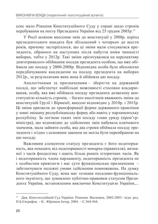 20
ВИКОНАВЧА ВЛАДА (теоретичний і конституційний аспекти)
сенс мало Рішення Конституційного Суду у справі щодо строків
перебування на посту Президента України від 25 грудня 2003р.15
У Росії шляхом внесення змін до конституції у 2008р. період
президентського мандата був збільшений з чотирьох до шести
років, причому застерігалося, що ці зміни мали стосуватися пре-
зидента, обраного на наступних після набуття ними чинності
виборах, тобто у 2012р. Такі зміни орієнтувалися на перспективу
довготривалого обіймання посади президента особою, що вже обі-
ймала цю посаду у 2000-2008р. Відповідна особа була абсолютно
передбачуваним кандидатом на посаду президента на виборах
2012р., за результатами яких вона й обійняла цю посаду.
Аналогічними за призначенням – зберегти на державній
посаді, що забезпечує найбільші можливості стосовно владарю-
вання, особу, яка вже обіймала посаду президента дозволену кон-
ституцією кількість строків, – багато аналітиків вважають зміни до
конституцій Грузії і Вірменії, внесені відповідно у 2010р. і 2015р.
Ці зміни призвели до трансформації форми державного правління
у зовні змішану республіканську форму або навіть у парламентську
республіку. За логікою таких змін посаду глави уряду (прем’єр-
міністра), що відповідно до здійснених змін набувала ключового
значення, мала зайняти особа, яка два строки обіймала посаду пре-
зидента і згідно з основним законом не могла бути переобраною на
цю посаду.
Важливим елементом статусу президента є його недоторка-
ність, яка походить від недоторканості монарха (правителя), визна-
ної з часів феодалізму і навіть більш ранніх історичних часів. Як
і недоторканість члена парламенту, недоторканість президента не
є особистим привілеєм і має суто функціональне призначення –
забезпечувати належні умови здійснення повноважень. На думку
Конституційного Суду, вона має «ознаки посадово-функціональ-
ного імунітету, що зумовлено публічно-правовим статусом Прези-
дента України, встановленим виключно Конституцією України,...
15
Див. Конституційний Суд України: Рішення. Висновки. 2002-2003 / відп. ред.
П.Б.Євграфов. – К.: Юрінком Інтер, 2004. – С.564-568.
 