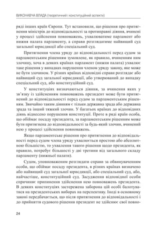 24
ВИКОНАВЧА ВЛАДА (теоретичний і конституційний аспекти)
ряді інших країн Європи. Тут встановили, що рішення про притяг-
нення міністрів до відповідальності за протиправні діяння, вчинені
у процесі здійснення повноважень, ухвалюватиме парламент або
нижня палата парламенту, а справи розглядатиме найвищий суд
загальної юрисдикції або спеціальний суд.
Притягнення члена уряду до відповідальності перед судом за
парламентським рішенням зумовлене, як правило, вчиненням ним
злочину, хоча в деяких країнах парламент (нижня палата) ухвалює
таке рішення у випадках порушення членом уряду закону, яке може
не бути злочином. У різних країнах відповідні справи розглядає або
найвищий суд загальної юрисдикції, або утворюваний до випадку
спеціальний суд, або конституційний суд.
У конституціях визначаються діяння, за вчинення яких у
зв’язку із здійсненням повноважень президент може бути притяг-
нений до відповідальності перед судом за парламентським рішен-
ням. Звичайно таким діянням є тільки державна зрада або державна
зрада та інший тяжкий злочин. У багатьох країнах до відповідних
діянь віднесено порушення конституції. Проте в ряді країн особа,
що обіймає посаду президента, за парламентським рішенням може
бути притягнена до відповідальності за будь-який злочин, вчинений
нею у процесі здійснення повноважень.
Якщо парламентське рішення про притягнення до відповідаль-
ності перед судом члена уряду ухвалюється простою або абсолют-
ною більшістю, то ухвалення такого рішення щодо президента, як
правило, потребує більшості у дві третини від загального складу
парламенту (нижньої палати).
Судом, уповноваженим розглядати справи за обвинуваченням
особи, що обіймає посаду президента, в різних країнах визначено
або найвищий суд загальної юрисдикції, або спеціальний суд, або,
найчастіше, конституційний суд. Засудження відповідної особи
спричиняє припинення здійснення нею повноважень президента.
В деяких конституціях застережена заборона цій особі балотува-
тися на президентських виборах на перспективу. Іноді в основному
законі передбачається, що після притягнення до відповідальності і
до прийняття судового рішення президент не здійснює свої повно-
 
