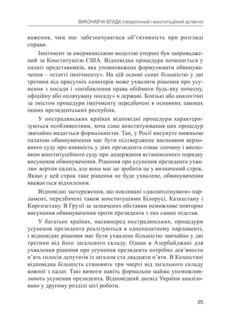25
ВИКОНАВЧА ВЛАДА (теоретичний і конституційний аспекти)
важення, чим має забезпечуватися об’єктивність при розгляді
справи.
Імпічмент за американською моделлю уперше був запровадже-
ний за Конституцією США. Відповідна процедура починається у
палаті представників, яка уповноважена формулювати обвинува-
чення – «статті імпічменту». На цій основі сенат більшістю у дві
третини від присутніх сенаторів може ухвалити рішення про усу-
нення з посади і «позбавлення права обіймати будь-яку почесну,
офіційну або оплачувану посаду» в державі. Близькі або аналогічні
за змістом процедури імпічменту передбачені в основних законах
інших президентських республік.
У пострадянських країнах відповідні процедури характери-
зуються особливостями, хоча саме конституювання цих процедур
звичайно видається формальністю. Так, у Росії висунуте нижньою
палатою обвинувачення має бути підтверджене висновком верхо-
вного суду про наявність у діях президента ознак злочину і висно-
вком конституційного суду про додержання встановленого порядку
висунення обвинувачення. Рішення про усунення президента ухва-
лює верхня палата, але вона має це зробити це у визначений строк.
Якщо у цей строк таке рішення не буде ухвалене, обвинувачення
вважається відхиленим.
Відповідні застереження, що покликані «дисциплінувати» пар-
ламент, передбачені також конституціями Білорусі, Казахстану і
Киргизстану. В Грузії за зазначених обставин неможливе повторне
висунення обвинувачення проти президента з тих самих підстав.
У багатьох країнах, насамперед пострадянських, процедури
усунення президента реалізуються в однопалатному парламенті,
і відповідне рішення має бути ухвалене більшістю звичайно у дві
третини від його загального складу. Однак в Азербайджані для
ухвалення рішення про усунення президента потрібно дев’яносто
п’ять голосів депутатів із загалом ста двадцяти п’яти. В Казахстані
відповідна більшість становить три чверті від загального складу
кожної з палат. Такі вимоги навіть формально майже унеможлив-
люють усунення президента. Відповідний досвід України аналізо-
вано у другому розділі цієї роботи.
 
