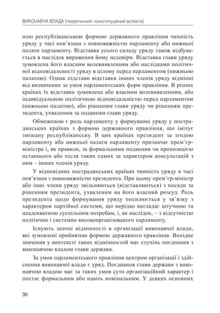 30
ВИКОНАВЧА ВЛАДА (теоретичний і конституційний аспекти)
ною республіканською формою державного правління чинність
уряду у часі пов’язана з повноважністю парламенту або нижньої
палати парламенту. Відставка усього складу уряду також відбува-
ється в наслідок вираження йому недовіри. Відставка глави уряду
зумовлена його власним волевиявленням або наслідками політич-
ної відповідальності уряду в цілому перед парламентом (нижньою
палатою). Однак підстави відставки інших членів уряду відмінні
від визначених за умов парламентських форм правління. В різних
країнах їх відставка зумовлена або власним волевиявленням, або
індивідуальною політичною відповідальністю перед парламентом
(нижньою палатою), або рішенням глави уряду чи рішенням пре-
зидента, ухваленим за поданням глави уряду.
Обмеженою є роль парламенту у формуванні уряду у постра-
дянських країнах з формою державного правління, що імітує
змішану республіканську. В цих країнах президент за згодою
парламенту або нижньої палати парламенту призначає прем’єр-
міністра і, як правило, за формальними поданням чи пропозицією
останнього або після таких самих за характером консультацій з
ним – інших членів уряду.
У відповідних пострадянських країнах чинність уряду в часі
пов’язана з повноважністю президента. При цьому прем’єр-міністр
або інші члени уряду звільняються (відставляються) з посади за
рішенням президента, ухваленим на його власний розсуд. Роль
президента щодо формування уряду посилюється у зв’язку з
характером партійної системи, що нерідко виглядає штучною та
неадекватною суспільним потребам, і, як наслідок, – з відсутністю
політично і системно високоорганізованого парламенту.
Існують значні відмінності в організації виконавчої влади,
які зумовлені прийнятою формою державного правління. Вихідне
значення у контексті таких відмінностей має ступінь поєднання з
виконавчою владою глави держави.
За умов парламентського правління центром організації і здій-
снення виконавчої влади є уряд. Поєднання глави держави з вико-
навчою владою має за таких умов суто організаційний характер і
постає формальним або навіть номінальним. У деяких основних
 