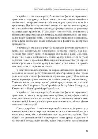 33
ВИКОНАВЧА ВЛАДА (теоретичний і конституційний аспекти)
У країнах зі змішаною республіканською формою державного
правління статус уряду та його глави є загалом значно вагомішим
порівняно з пострадянськими країнами, форма правління яких імі-
тує названу. Прийняті тут основні закони містять визначення уряду,
які є аналогічними або близькими до сформульованих за умов пар-
ламентського правління. У більшості конституцій, прийнятих у
відповідних пострадянських країнах, також встановлено, що вико-
навчу владу здійснює уряд. Проте це формулювання є двозначним,
адже сфера виконавчої влади перебуває під фактичним контролем
президента.
У країнах із змішаною республіканською формою державного
правління конституційні визначення посадової особи, яка най-
частіше має назву прем’єр-міністра або голови ради міністрів,
аналогічні таким визначенням глави уряду, прийнятим за умов
парламентського правління. Відповідна посадова особа тут нерідко
також є реальним главою уряду і виступає у ролі одного з провід-
них політичних і державних діячів.
У пострадянських країнах, де форма державного правління є
імітацією змішаної республіканської, прем’єр-міністр або голова
ради міністрів є лише формальним керівником уряду. Його посаду
можна характеризувати швидше як адміністративну, ніж політичну.
Умовним видається титул прем’єр-міністра у сполученні з назвою
держави або її форми – Прем’єр-міністр Республіки Білорусь, у
Казахстані – Прем’єр-міністр Республіки.
У країнах із змішаною республіканською формою державного
правління, а також у пострадянських країнах, де таку форму іміто-
вано, президент носієм виконавчої влади в основному законі прямо
не визнаний, і його відповідна роль визначається за змістом різних
положень конституції.
Однак у країнах зі змішаною республіканською формою дер-
жавного правління статус президента як носія виконавчої влади є
менш виразним, ніж у відповідних пострадянських країнах. Пре-
зидент не уповноважений скасовувати акти уряду, відставляти
на власний розсуд його членів, тощо. Реалізуючи повноваження
 