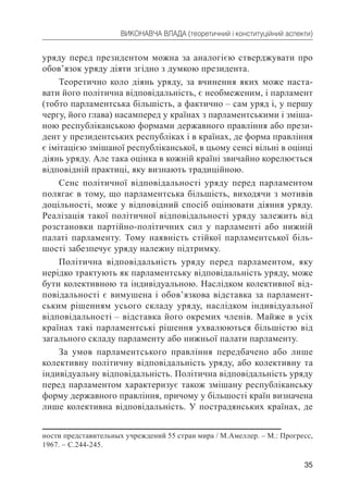 35
ВИКОНАВЧА ВЛАДА (теоретичний і конституційний аспекти)
уряду перед президентом можна за аналогією стверджувати про
обов’язок уряду діяти згідно з думкою президента.
Теоретично коло діянь уряду, за вчинення яких може наста-
вати його політична відповідальність, є необмеженим, і парламент
(тобто парламентська більшість, а фактично – сам уряд і, у першу
чергу, його глава) насамперед у країнах з парламентськими і зміша-
ною республіканською формами державного правління або прези-
дент у президентських республіках і в країнах, де форма правління
є імітацією змішаної республіканської, в цьому сенсі вільні в оцінці
діянь уряду. Але така оцінка в кожній країні звичайно корелюється
відповідній практиці, яку визнають традиційною.
Сенс політичної відповідальності уряду перед парламентом
полягає в тому, що парламентська більшість, виходячи з мотивів
доцільності, може у відповідний спосіб оцінювати діяння уряду.
Реалізація такої політичної відповідальності уряду залежить від
розстановки партійно-політичних сил у парламенті або нижній
палаті парламенту. Тому наявність стійкої парламентської біль-
шості забезпечує уряду належну підтримку.
Політична відповідальність уряду перед парламентом, яку
нерідко трактують як парламентську відповідальність уряду, може
бути колективною та індивідуальною. Наслідком колективної від-
повідальності є вимушена і обов’язкова відставка за парламент-
ським рішенням усього складу уряду, наслідком індивідуальної
відповідальності – відставка його окремих членів. Майже в усіх
країнах такі парламентські рішення ухвалюються більшістю від
загального складу парламенту або нижньої палати парламенту.
За умов парламентського правління передбачено або лише
колективну політичну відповідальність уряду, або колективну та
індивідуальну відповідальність. Політична відповідальність уряду
перед парламентом характеризує також змішану республіканську
форму державного правління, причому у більшості країн визначена
лише колективна відповідальність. У пострадянських країнах, де
ности представительных учреждений 55 стран мира / М.Амеллер. – М.: Прогресс,
1967. – С.244-245.
 