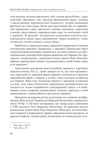 40
ВИКОНАВЧА ВЛАДА (теоретичний і конституційний аспекти)
чою владою» визнали президента, або «голову республіки», і раду
міністрів. Президент мав доручати формування уряду «одному
з представників парламентської більшості», котрий визначався
фактично як глава уряду. Якщо цей представник був не спромож-
ний сформувати уряд, президент надавав відповідне доручення
«іншому представнику парламентських груп чи політичних течій
в державі». В програмі застерігалася колективна політична від-
повідальність уряду перед парламентом: «вираз недовір’я» з боку
останнього тягнув «заміну» складу уряду.3
Прибічність парламентському правлінню виражалася й іншими
тогочасними партіями. Наприклад, у програмі Української партії
соціалістів-революціонерів зазначалося, що вона домагається «рес-
публікансько-демократичної форми правління для України, без пре-
зидента, зосередження…виконавчої влади в руках Ради міністрів,
обраних українським Сеймом і відповідальних в особі Сейму перед
усім народом».4
Аналізуючи положення конституційних проектів і партійних
програм початку ХХ ст., треба зважати на те, що тоді парламент-
ське правління як державна форма (форми) домінувало в практиці
європейських країн і, зокрема, у зв’язку з цим слугувало за приклад
для України. Крім того, відповідні проекти і програми готувалися
за умов, коли серед вітчизняних національно-демократичних сил
існувало не тільки неприйняття самодержавної влади, а й побо-
ювання щодо створення авторитарних владних структур в особі
повноважного і одноособового президента держави.
Програмні положення різних політичних сил знайшли відобра-
ження в Конституції Української Народної Республіки, прийнятій у
квітні 1918р. У ній було застережено, що «вища власть виконавча
в УНР належить Раді Народних Міністрів». В окремому розділі
визначалася компетенція Ради Народних Міністрів, встановлюва-
лися порядок її формування, форми парламентського контролю за
урядом (зокрема, інтерпеляція), колективна та індивідуальна полі-
3
Там само, с.56,57.
4
Там само, с.18.
 