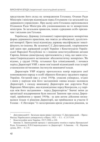 42
ВИКОНАВЧА ВЛАДА (теоретичний і конституційний аспекти)
представляв його склад на затвердження Гетьману. Отаман Ради
Міністрів і міністри відповідали перед Гетьманом «за загальний хід
державного управління». При цьому акти Гетьмана скріплювалися
Отаманом Ради Міністрів або уповноваженим на те конкретним
міністром. За загальним правилом, інших «урядових осіб» призна-
чав і звільняв сам Гетьман.
Українську Державу (гетьманат) характеризувала монархічна
форма державного правління, яка тяжіла до обмеженої, дуалістич-
ної монархії. Проте іноді відповідну державу кваліфікували і квалі-
фікують по-іншому. Як зазначав С.С.Дністрянський, «порівнюючи
цей закон про державний устрій України з Конституцією Україн-
ської Народної Республіки та з іншими конституційними актами
Європи, бачимо діаметральну протилежність у тому, що закон геть-
мана Скоропадського встановлює абсолютистичну монархію».7
Як
відомо, у грудні 1918р. гетьманат був зліквідований, і почався
період Директорії УНР, з яким пов’язаний відповідний етап історії
становлення вітчизняних інститутів виконавчої влади.
Директорія УНР відразу проголосила намір передати свої
повноваження народу в особі обраного Конгресу трудового народу
України. Останній вже у січні 1919р. ухвалив універсал, згідно
з яким у періоди між його засіданнями «вища влада» належала
Директорії, і «владу виконавчу Директорія має доручити Раді
Народних Міністрів», яка відповідатиме перед Конгресом, а у пері-
оди між його засіданнями – перед Директорією.8
Значні зміни до
організації владарювання були внесені Законом про склад Дирек-
торії, прийнятим у травні 1919р.: за цим актом дійсними визна-
валися тільки ті рішення Директорії, що приймалися за участю її
Голови – С.Петлюри.9
Із загостренням кризи ухвалили рішення, за
7
Дністрянський С. Загальна наука права і політики / С.Дністрянський. – Прага:
Наклад Українського університету в Празі, 1923. – Т.1. - С.317-318.
8
Конституційні акти України. 1917-1920, с.110.
9
Іванова А. Законодавчий процесс і законодавча техніка в період Центральної
Ради, Гетьманату П.П.Скоропадського та Директорії / А.Іванова. – К.: Наукова
думка, 2011. – С.131.
 