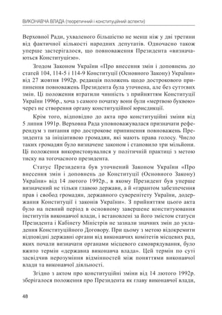 48
ВИКОНАВЧА ВЛАДА (теоретичний і конституційний аспекти)
Верховної Ради, ухваленого більшістю не менш ніж у дві третини
від фактичної кількості народних депутатів. Одночасно також
уперше застерігалося, що повноваження Президента «визнача-
ються Конституцією».
Згодом Законом України «Про внесення змін і доповнень до
статей 104, 114-5 і 114-9 Конституції (Основного Закону) України»
від 27 жовтня 1992р. редакція положень щодо дострокового при-
пинення повноважень Президента була уточнена, але без суттєвих
змін. Ці положення втратили чинність з прийняттям Конституції
України 1996р., хоча з самого початку вони були «мертвою буквою»
через не створення органу конституційної юрисдикції.
Крім того, відповідно до акта про конституційні зміни від
5 липня 1991р. Верховна Рада уповноважувалася призначати рефе-
рендум з питання про дострокове припинення повноважень Пре-
зидента за ініціативою громадян, які мають права голосу. Число
таких громадян було визначене законом і становило три мільйони.
Ці положення використовувалися у політичній практиці з метою
тиску на тогочасного президента.
Статус Президента був уточнений Законом України «Про
внесення змін і доповнень до Конституції (Основного Закону)
України» від 14 лютого 1992р., в якому Президент був уперше
визначений не тільки главою держави, а й «гарантом забезпечення
прав і свобод громадян, державного суверенітету України, додер-
жання Конституції і законів України». З прийняттям цього акта
було на певний період в основному завершене конституювання
інститутів виконавчої влади, і встановлені за його змістом статуси
Президента і Кабінету Міністрів не зазнали значних змін до укла-
дення Конституційного Договору. При цьому з метою відокремити
відповідні державні органи від виконавчих комітетів місцевих рад,
яких почали визначати органами місцевого самоврядування, було
вжито термін «державна виконавча влада». Цей термін по суті
засвідчив нерозуміння відмінностей між поняттями виконавчої
влади та виконавчої діяльності.
Згідно з актом про конституційні зміни від 14 лютого 1992р.
зберігалося положення про Президента як главу виконавчої влади,
 