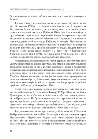 50
ВИКОНАВЧА ВЛАДА (теоретичний і конституційний аспекти)
без визначення підстав, тобто з мотивів доцільності, скасовувати
їх акти.
З іншого боку, відповідно до акта про конституційні зміни
від 14 лютого 1992р. Президент пропонував для затвердження
Верховною Радою кандидатури для наступного призначення ним
самим на ключові посади в Кабінеті Міністрів і на власний роз-
суд звільняв з цих посад. Керівників інших центральних органів
виконавчої влади призначав і звільняв сам Президент і міг вводити
цих посадових осіб до складу Кабінету Міністрів. Президент, як
зазначалося, уповноважувався скасовувати акти уряду, міністерств
та інших центральних органів виконавчої влади. Згодом Законом
України «Про доповнення пункту 7-2 статті 114-5 Конституції
України» від 20 січня 1994р. до таких актів були віднесені й акти
«органів виконавчої влади» територіальної автономії.
Конституювання повноважень глави держави скасовувати акти
уряду, міністерств та інших центральних органів виконавчої влади і
звільняти з керівних посад у системі виконавчої влади є реальними
ознаками форми державного правління, запровадженої у 90-і роки
минулого століття в більшості пострадянських країн, включаючи
Україну. Звідси висновок, що ця форма правління, трактована як
імітація змішаної республіканської, укорінена в організації держав-
ної влади, конституйованій ще у період, який передував розробці і
прийняттю Конституції України 1996р.
Характерно, що жодним законом про внесення змін або допо-
внень до Конституції (Основного Закону) 1978р. і Конституційним
Договором не передбачалося скріплення, або контрасигнування,
актів Президента. Не було застережене таке скріплення і в консти-
туціях, прийнятих у пострадянських країнах з формою державного
правління, що імітує змішану республіканську. Про відповідний
виняток за змістом Конституції України 1996р. йдеться далі.
Згадуваним вище актом про конституційні зміни від 17 вересня
1991р. визначалося, що Кабінет Міністрів є відповідальним перед
Президентом і Верховною Радою. Але такий припис був адек-
ватним тільки конституційно встановленим компетенційним
взаємозв’язкам Кабінету Міністрів і Верховної Ради. Остання, як
 