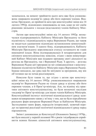 51
ВИКОНАВЧА ВЛАДА (теоретичний і конституційний аспекти)
зазначалося, на момент прийняття цього акта вже була уповнова-
жена «виражати недовір’я» уряду або його окремим членам. Вод-
ночас Президент, до прийняття акта про конституційні зміни від 14
лютого 1992р. відповідних повноважень не мав, адже не міг своїм
рішенням звільняти з посади (відставляти) членів Кабінету Міні-
стрів.
Актом про конституційні зміни від 14 лютого 1992р. визна-
чалася підпорядкованість Кабінету Міністрів Президенту та його
підзвітність і відповідальність перед Верховною Радою, що також
не видається адекватним відповідно встановленим компетенцій-
ним взаємозв’язкам. З одного боку, підпорядкованість Кабінету
Міністрів Президенту корелювалася статусу останнього як глави
виконавчої влади. Вона підтверджувалася й нехарактерною для
світового конституціоналізму новелою, згідно з якою новоутворе-
ний Кабінет Міністрів мав подавати програму своєї діяльності на
розгляд як Президента, так і Верховної Ради. З другого, – розгляд
Верховною Радою цієї програми не міг співвідноситися з конститу-
йованою підзвітністю Кабінету Міністрів перед Верховною Радою.
Інакше виходило, що уряд мав би звітувати за програмою, яку він
об’єктивно ще не почав реалізовувати.
Новелою було також те, що згідно з актом про конститу-
ційні зміни від 14 лютого 1992р. уможливлювалося «вираження
недовір’я» Верховною Радою не тільки уряду в цілому або його
окремим членам, а й Прем’єр-міністру. Але, на відміну від прак-
тики світового конституціоналізму, не були визначені наслідки
«недовір’я» Прем’єр-міністру для інших членів Кабінету Міністрів.
Конституційний інститут політичної відповідальності уряду зали-
шався незавершеним також у зв’язку з тим, що не було передбачено
реальних форм контролю Верховної Ради за Кабінетом Міністрів.
Застосування таких форм, передусім інтерпеляції, зазвичай пере-
дує на практиці реалізації політичної відповідальності уряду перед
парламентом.
Зміни і доповнення до Конституції (Основного Закону) 1978р.,
які були внесені у першій половині 90-х років і відображали сприй-
няття певних базових цінностей світового конституціоналізму,
 