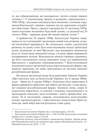 57
ВИКОНАВЧА ВЛАДА (теоретичний і конституційний аспекти)
те, що «обвинувачення, які висуваються, містять ознаки тяжкого
злочину».22
У відповідному проекті в редакціях, оприлюднених у
1992-1993р., підставою імпічменту було визначене «злочинне пору-
шення Конституції і законів», вчинене під час виконання «службо-
вих обов’язків». Проте у проекті в редакції від 23 листопада 1995р.
такою підставою визначався будь-який злочин, а в редакції від 24
лютого 1996р – державна зрада або інший тяжкий злочин.23
З прийняттям 28 червня 1996р. Конституції України завер-
шився по суті початковий і розпочався новий етап розвитку сучас-
ної вітчизняної державності. Як зазначалося, одним з результатів
розвитку на цьому етапі було конституювання моделі організації
влади, відповідно до якої Президент мав відігравати домінантну
роль не тільки щодо виконавчої влади, а й щодо сфери державного
владарювання загалом. Венеціанська комісія стримано зауважила,
що було «встановлено сильну виконавчу владу під керівництвом
Президента з широкими повноваженнями».24
Конституюванню
відповідної моделі організації влади кореспондувалася форма дер-
жавного правління, що може трактуватися як імітація змішаної
республіканської форми.
Ця модель організації влади була коригована Законом України
«Про внесення змін до Конституції України» від 8 грудня 2004р.
(далі – Закон від 8 грудня 2004р.). Одночасно була коригована й
форма державного правління, яка набула частини рис і ознак реаль-
ної змішаної республіканської форми. Зазначені зміни, попри їх
недостатню коректність за змістом і очевидну невідповідність за
процедурами внесення, мали позитивне і навіть прогресивне зна-
чення. За їх наслідками, зокрема, посилювалися конституційні
основи парламентаризму і окреслювалася компетенція Прем’єр-
міністра, який набув якостей реального глави уряду.
22
Конституція незалежної України. Кн.2, частина перша, с.83,128.
23
Конституція незалежної України. Кн.1, с.166,233,300; Конституція незалежної
України. Кн.2, частина перша, с.83,128.
24
Проблеми розвитку конституційного законодавства України: збірник висно-
вків Європейської комісії «За демократії через право» (Венеціанської комісії) – К.:
Парламентське вид-во, 2010. – С.56.
 