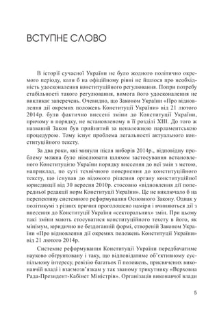 5
ВСТУПНЕ СЛОВО
В історії сучасної України не було жодного політично окре-
мого періоду, коли б на офіційному рівні не йшлося про необхід-
ність удосконалення конституційного регулювання. Попри потребу
стабільності такого регулювання, вимога його удосконалення не
викликає заперечень. Очевидно, що Законом України «Про віднов-
лення дії окремих положень Конституції України» від 21 лютого
2014р. були фактично внесені зміни до Конституції України,
причому в порядку, не встановленому в її розділі XIII. До того ж
названий Закон був прийнятий за неналежною парламентською
процедурою. Тому існує проблема легальності актуального кон-
ституційного тексту.
За два роки, які минули після виборів 2014р., відповідну про-
блему можна було нівелювати шляхом застосування встановле-
ного Конституцією України порядку внесення до неї змін з метою,
наприклад, по суті технічного повернення до конституційного
тексту, що існував до відомого рішення органу конституційної
юрисдикції від 30 вересня 2010р. стосовно «відновлення дії попе-
редньої редакції норм Конституції України». Це не виключало б на
перспективу системного реформування Основного Закону. Однак у
політикумі з різних причин проголошено наміри і вчиняються дії з
внесення до Конституції України «секторальних» змін. При цьому
такі зміни мають стосуватися конституційного тексту в його, як
мінімум, юридично не бездоганній формі, створеній Законом Укра-
їни «Про відновлення дії окремих положень Конституції України»
від 21 лютого 2014р.
Системне реформування Конституції України передбачатиме
науково обґрунтовану і таку, що відповідатиме об’єктивному сус-
пільному інтересу, ревізію багатьох її положень, присвячених вико-
навчій владі і взаємозв’язкам у так званому трикутнику «Верховна
Рада-Президент-Кабінет Міністрів». Організація виконавчої влади
 