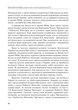 60
ВИКОНАВЧА ВЛАДА (теоретичний і конституційний аспекти)
Погоджуючись з такою оцінкою «віднесеності Президента до вико-
навчої влади» за змістом первинної редакції відповідних положень
Конституції України, треба зазначити, що до прийняття Закону від
8 грудня 2004р. реально існувала моноцентричність виконавчої
влади, і центром був саме Президент.
З прийняттям Закону від 8 грудня 2004р. були значно змінені
компетенційні взаємозв’язки між Верховною Радою, Президентом
і Кабінетом Міністрів, що й зумовило коригування форми дер-
жавного правління. Таке коригування відобразило зменшення у
суб’єктності Президента щодо виконавчої влади, але не ліквідувало
його поєднання з нею (за словами В.Б.Авер’янова – функціональ-
ної віднесеності до виконавчої влади). Вже зазначалося, що за усіх
сучасних форм правління глава держави поєднаний з виконавчою
владою, хоча ступінь такого поєднання є різним.
Якщо за змістом первинної редакції положень Конституції
України поєднання Президента з виконавчою владою мало і органі-
заційний, і функціональний характер, то відповідно до Закону від 8
грудня 2004р. Президент втратив в організаційно-кадрових можли-
востях на рівні Кабінету Міністрів і центральних органів виконав-
чої влади. В наслідок цього проголошуваний частиною політиків
і юристів дуалізм виконавчої влади в Україні, який до прийняття
названого Закону виглядав номінальним, набув реального зна-
чення. Як зазначалося, дуалізм виконавчої влади передбачає поділ
відповідних повноважень між урядом на чолі з його главою і пре-
зидентом за відсутності у президента повноваження відправляти у
відставку (звільняти з посад) уряд або його окремих членів.
Водночас значення дуалізму виконавчої влади, що склався в
Україні на сьогодні, не треба переоцінювати. Зокрема, під кадро-
вим і організаційним впливом Президента, хоча і зменшеним через
зміни у статусі Кабінету Міністрів, залишилися місцеві державні
адміністрації. За змістом положень частин четвертої і п’ятої ст.
118 Конституції України Президент за поданням Кабінету Міні-
стрів призначає і звільняє з посад голів місцевих державних адмі-
ністрацій, що визначені відповідальними як перед Президентом,
так і Кабінетом Міністрів. Президент також уповноважений за
 