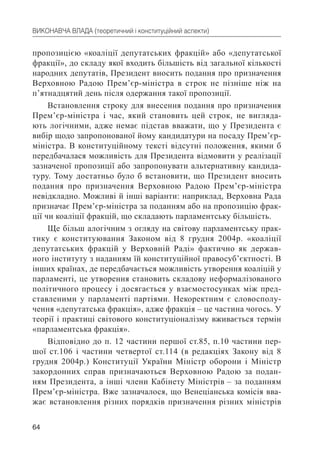 64
ВИКОНАВЧА ВЛАДА (теоретичний і конституційний аспекти)
пропозицією «коаліції депутатських фракцій» або «депутатської
фракції», до складу якої входить більшість від загальної кількості
народних депутатів, Президент вносить подання про призначення
Верховною Радою Прем’єр-міністра в строк не пізніше ніж на
п’ятнадцятий день після одержання такої пропозиції.
Встановлення строку для внесення подання про призначення
Прем’єр-міністра і час, який становить цей строк, не вигляда-
ють логічними, адже немає підстав вважати, що у Президента є
вибір щодо запропонованої йому кандидатури на посаду Прем’єр-
міністра. В конституційному тексті відсутні положення, якими б
передбачалася можливість для Президента відмовити у реалізації
зазначеної пропозиції або запропонувати альтернативну кандида-
туру. Тому достатньо було б встановити, що Президент вносить
подання про призначення Верховною Радою Прем’єр-міністра
невідкладно. Можливі й інші варіанти: наприклад, Верховна Рада
призначає Прем’єр-міністра за поданням або на пропозицію фрак-
ції чи коаліції фракцій, що складають парламентську більшість.
Ще більш алогічним з огляду на світову парламентську прак-
тику є конституювання Законом від 8 грудня 2004р. «коаліції
депутатських фракцій у Верховній Раді» фактично як держав-
ного інституту з наданням їй конституційної правосуб’єктності. В
інших країнах, де передбачається можливість утворення коаліцій у
парламенті, це утворення становить складову неформалізованого
політичного процесу і досягається у взаємостосунках між пред-
ставленими у парламенті партіями. Некоректним є словосполу-
чення «депутатська фракція», адже фракція – це частина чогось. У
теорії і практиці світового конституціоналізму вживається термін
«парламентська фракція».
Відповідно до п. 12 частини першої ст.85, п.10 частини пер-
шої ст.106 і частини четвертої ст.114 (в редакціях Закону від 8
грудня 2004р.) Конституції України Міністр оборони і Міністр
закордонних справ призначаються Верховною Радою за подан-
ням Президента, а інші члени Кабінету Міністрів – за поданням
Прем’єр-міністра. Вже зазначалося, що Венеціанська комісія вва-
жає встановлення різних порядків призначення різних міністрів
 