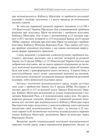 69
ВИКОНАВЧА ВЛАДА (теоретичний і конституційний аспекти)
про відповідальність Кабінету Міністрів та прийняття резолюції
недовіри є надміру загальним, і з цього приводу не встановлено
жодних строків.
За змістом первинної редакції окремих положень ст.ст.106 і
115 Конституції України Президент був уповноважений приймати
рішення про відставку Прем’єр-міністра і приймати відставку
Кабінету Міністрів. Але згідно з положеннями п.12 частини пер-
шої ст.85 і частини четвертої ст.115 (в редакції Закону від 8 грудня
2004р.) вирішує питання про відставку Прем’єр-міністра і приймає
відставку Кабінету Міністра Верховна Рада. Така заміна суб’єкта,
що приймає відповідні відставки, є ще одним свідченням коригу-
вання форми державного правління.
І хоча, виходячи з семантики словосполучення «приймати від-
ставку», випливає висновок, що в частині четвертій (в редакції
Закону від 8 грудня 2004р.) ст.115 Конституції України йдеться про
добровільні відставки, які не мають прямого відношення до інсти-
туту політичної відповідальності уряду, зазначені зміни об’єктивно
були пов’язані з трансформацією цього інституту. З іншого боку, в
конституційному тексті немає однозначної відповіді на питання,
чи охоплюють відповідні положення випадки прийняття резолюції
недовіри, тобто вимушеної відставки уряду.
Інститут політичної відповідальності уряду зазнав суттєвих
змін саме з прийняттям Закону від 8 грудня 2004р. По-перше, в
частині другій ст.113 (в редакції цього Закону) Конституції Укра-
їни. Кабінет Міністрів визначений не тільки підконтрольним і під-
звітним Верховній Раді, а й відповідальним перед нею. По-друге,
втратило реальне значення збережене у первинній редакції поло-
ження цієї частини про відповідальність Кабінету Міністрів перед
Президентом через відсутність у конституційному тексті реальних
механізмів такої відповідальності. По-третє, за змістом п.12 час-
тини першої ст.85 встановлено політичну відповідальність окремих
членів Кабінету Міністрів, включаючи Прем’єр-міністра, перед
Верховною Радою.
Водночас засоби індивідуальної політичної відповідальності
окремих членів уряду перед парламентом формально зведені до
 