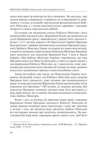 74
ВИКОНАВЧА ВЛАДА (теоретичний і конституційний аспекти)
посад віце-прем’єр-міністра не було визначене. Як наслідок, такі
посади нерідко створювали і створюють не за критеріями їх необ-
хідності з огляду на потреби забезпечення функціональності Кабі-
нету Міністрів, а з метою реалізації різних партійних і групових
інтересів та навіть персональних амбіцій.
Суттєвими для визначення статусу Кабінету Міністрів є його
компетенційні взаємозв’язки з Верховною Радою, що виникають на
стадії формування уряду і виявляються у процесі його діяльності.
Згідно з п.11 частини першої ст.85 Конституції України Верховна
Рада розглядає і приймає рішення щодо схвалення Програми діяль-
ності Кабінету Міністрів. Однак, на відміну від інших конституцій,
в нашій не визначено строк подання Кабінетом Міністрів Програми
своєї діяльності для схвалення Верховній Раді. І хоча в Законі
України «Про Кабінет Міністрів України» передбачено, що така
Програма подається Прем’єр-міністром у строк до одного місяця з
дня формування Кабінету Міністрів, це є недостатнім, адже зако-
нодавча регламентація цього питання об’єктивно не може замінити
відсутність відповідного припису в конституційному тексті.
Автор цієї роботи вже писав, що Конституція України вста-
новила своєрідний стимул для Кабінету Міністрів щодо подання
Програми його діяльності, адже питання про відповідальність
уряду не може розглядатися Верховною Радою протягом року після
схвалення цієї Програми.42
Об’єктивно до подання, розгляду або
схвалення Програми зазначене питання може бути розглянуте у
будь-який момент, що за певних обставин відповідно «стимулюва-
тиме» Кабінет Міністрів.
Разом з тим, на відміну від практики інших країн, схвалення
Верховною Радою Програми діяльності Кабінету Міністрів не
можна вважати наданням уряду інвеститури, і воно має значення
у зв’язку з тим, що протягом року убезпечує Кабінет Міністрів
від постановки питання про політичну відповідальність. Як кон-
статував В.Б.Авер’янов, «програми урядів замість того, щоб бути
42
Шаповал В.М. Конституція і виконавча влада / В.М.Шаповал. – К.: Юрінком
Інтер, 2004. – С.74-75.
 