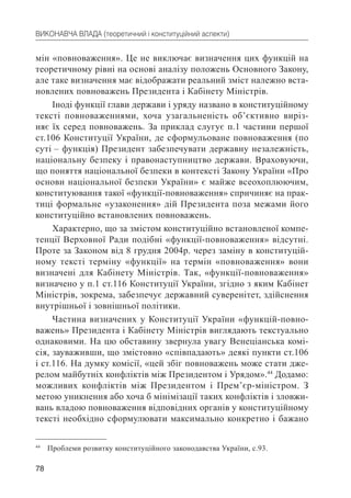 78
ВИКОНАВЧА ВЛАДА (теоретичний і конституційний аспекти)
мін «повноваження». Це не виключає визначення цих функцій на
теоретичному рівні на основі аналізу положень Основного Закону,
але таке визначення має відображати реальний зміст належно вста-
новлених повноважень Президента і Кабінету Міністрів.
Іноді функції глави держави і уряду названо в конституційному
тексті повноваженнями, хоча узагальненість об’єктивно виріз-
няє їх серед повноважень. За приклад слугує п.1 частини першої
ст.106 Конституції України, де сформульоване повноваження (по
суті – функція) Президент забезпечувати державну незалежність,
національну безпеку і правонаступництво держави. Враховуючи,
що поняття національної безпеки в контексті Закону України «Про
основи національної безпеки України» є майже всеохоплюючим,
конституювання такої «функції-повноваження» спричиняє на прак-
тиці формальне «узаконення» дій Президента поза межами його
конституційно встановлених повноважень.
Характерно, що за змістом конституційно встановленої компе-
тенції Верховної Ради подібні «функції-повноваження» відсутні.
Проте за Законом від 8 грудня 2004р. через заміну в конституцій-
ному тексті терміну «функції» на термін «повноваження» вони
визначені для Кабінету Міністрів. Так, «функції-повноваження»
визначено у п.1 ст.116 Конституції України, згідно з яким Кабінет
Міністрів, зокрема, забезпечує державний суверенітет, здійснення
внутрішньої і зовнішньої політики.
Частина визначених у Конституції України «функцій-повно-
важень» Президента і Кабінету Міністрів виглядають текстуально
однаковими. На цю обставину звернула увагу Венеціанська комі-
сія, зауваживши, що змістовно «співпадають» деякі пункти ст.106
і ст.116. На думку комісії, «цей збіг повноважень може стати дже-
релом майбутніх конфліктів між Президентом і Урядом».44
Додамо:
можливих конфліктів між Президентом і Прем’єр-міністром. З
метою уникнення або хоча б мінімізації таких конфліктів і зловжи-
вань владою повноваження відповідних органів у конституційному
тексті необхідно сформулювати максимально конкретно і бажано
44
Проблеми розвитку конституційного законодавства України, с.93.
 