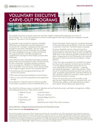 EXECUTIVE BENEFITS




VOLUNTARY EXECUTIVE
CARVE-OUT PROGRAMS


Few people worry that corporate executives and other highly-compensated employees are victims of
discrimination. Yet, many such executives are discriminated against every day through their employers’ benefit
programs. The issue is one of degree.

For example, most companies’ long term disability                              face-to-face basis. Each executive is properly educated
(LTD) plans are designed to provide replacement                                on the new policies being offered, so the new coverage
income for the “average” employee but don’t provide                            is tailored to meet their individual needs and goals.
enough for the senior executives, who can suffer                               To Lenox, Disability Income, Life and Long Term
disastrous drops in income if they become disabled.                            Care Insurance may be some of the most overlooked
The most cost-effective answer is often maintaining                            opportunities for executives because they are often the
the original LTD plan and offering additional,                                 weak links in their otherwise growth-oriented financial
supplemental coverage for these highly-compensated                             plans. Integrating this kind of protection into financial
employees.                                                                     planning is what we do and why we believe in these
Lenox Advisors’ team of professionals helps corporate                          policies.
clients make informed decisions about the best choices                         In fact, the value proposition isn’t entirely the product
for their companies, including voluntary insurance                             but more so the approach and services surrounding
carve-out programs. Whether it’s Disability Income,                            it. It’s the difference between taking the time to
Life or Long Term Care Insurance, Lenox also provides                          work individually with each executive – mapping
a full range of support services for corporate clients:                        out individual packages – rather than doing a “data
• Coordinating and managing relationships with
                                                                              dump” of materials and brochures that may never be
   carriers and vendors                                                        read. Employees appreciate the individual attention to
• Planning and executing employee communications
                                                                              their questions rather than having to review reams of
                                                                               documents looking for answers.
• One-on-one and online educational and application
   
   services.                                                                   And as the executives save time and effort while
                                                                               gaining new insights through our personal visits, this
Lenox Advisors’ national presence makes it possible                            infrastructure relieves many administrative burdens
to articulate a company’s carve-out benefit plans on a                         from clients’ Human Resources departments.

Our client list is diverse, across a variety of industries such as financial services, real estate management, utilities
and professional services. These clients include:
              • Jefferies Group 		          Investment bank
              • ING 			                     Financial institution
              • Silver Point 		             Capital Hedge fund firm
              • Day Pitney, LLP 		          Law firm
              • Nielsen 			                 Marketing and media information company

Lenox Advisors. Integrating financial security into financial success.
Learn more at www.lenoxadvisors.com

Fee-based financial planning services offered through Lenox Advisors, Inc. Lenox Advisors, Inc., offers access to securities and asset management
services through MML Investors Services, LLC., 530 5th Avenue, 14th Floor, New York, NY 10036, 212-536-6000, member SIPC. Investment adviser
representatives of Lenox Advisors, Inc. offering fee-based financial planning services may also be registered representatives and investment adviser
representatives of MML Investors Services, LLC. for purposes of offering securities and asset management services, as applicable. Lenox Advisors, Inc.
is a wholly owned subsidiary of National Financial Partners Corp. (NFP). Lenox Advisors, Inc and NFP are not affiliates or subsidiaries of MML Investors
Services, LLC. Services offered through Lenox Advisors, Inc. as an Independent Registered Investment Advisor are not sponsored or offered through MML
Investors Services, LLC. CRN201008 – 108767 © 2012 Lenox Advisors, Inc. All rights reserved.
 