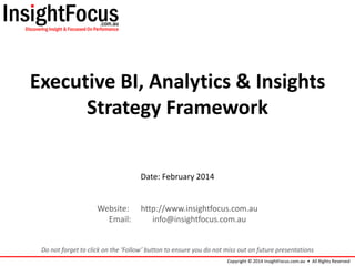 Executive BI, Analytics & Insights
Strategy Framework
Date: February 2014

Website:
Email:

http://www.insightfocus.com.au
info@insightfocus.com.au

Do not forget to click on the ‘Follow’ button to ensure you do not miss out on future presentations
Copyright © 2014 InsightFocus.com.au • All Rights Reserved

 