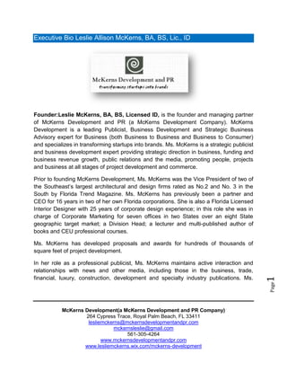 Executive Bio Leslie Allison McKerns, BA, BS, Lic., ID




Founder:Leslie McKerns, BA, BS, Licensed ID, is the founder and managing partner
of McKerns Development and PR (a McKerns Development Company). McKerns
Development is a leading Publicist, Business Development and Strategic Business
Advisory expert for Business (both Business to Business and Business to Consumer)
and specializes in transforming startups into brands. Ms. McKerns is a strategic publicist
and business development expert providing strategic direction in business, funding and
business revenue growth, public relations and the media, promoting people, projects
and business at all stages of project development and commerce.

Prior to founding McKerns Development, Ms. McKerns was the Vice President of two of
the Southeast’s largest architectural and design firms rated as No.2 and No. 3 in the
South by Florida Trend Magazine. Ms. McKerns has previously been a partner and
CEO for 16 years in two of her own Florida corporations. She is also a Florida Licensed
Interior Designer with 25 years of corporate design experience; in this role she was in
charge of Corporate Marketing for seven offices in two States over an eight State
geographic target market; a Division Head; a lecturer and multi-published author of
books and CEU professional courses.

Ms. McKerns has developed proposals and awards for hundreds of thousands of
square feet of project development.

In her role as a professional publicist, Ms. McKerns maintains active interaction and
relationships with news and other media, including those in the business, trade,
financial, luxury, construction, development and specialty industry publications. Ms.
                                                                                             1
                                                                                             Page




           McKerns Development(a McKerns Development and PR Company)
                   264 Cypress Trace, Royal Palm Beach, FL 33411
                    lesliemckerns@mckernsdevelopmentandpr.com
                               mckernsleslie@gmail.com
                                    561-305-4264
                          www.mckernsdevelopmentandpr.com
                   www.lesliemckerns.wix.com/mckerns-development
 