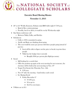 Executive Board Meeting Minutes
November 11, 2013
 20th or 21st Woldt, Emmons, Fabiano mini RSO table night @ 7:00 p.m.
o Kind of like a mini-mainstage
o Possibly, but if we did it, it would be on the Wednesday night
 Star Status conference call
o Between Nikki, Callie, and Derilyn
 Scholarcon
o Callie is 100% committed to going
o Arielle and Katie are thinking about going
o The cost would be more per person with three people going instead of
just two
 Scott will be able to figure out the price to break it up into three
people
 Nikki has the budget sheet currently
 Roughly $366 per person plus flight/gas money
 Social
o Still looking for a social chair
o Offer the position up again at the next meeting for next semester, the
elections will be held at the next meeting on Nov. 19th
o Yogurt Yeti Social, this Thursday Nov. 14th
 6:30 p.m.
o Nov 19th after the meeting – hand turkey cards social
o Ice Skating Social
 Friday December 6th
 @ 6:00 p.m.
 $4 to get in
 $2.50 to rent skates
 T-Shirts are in $15

 
