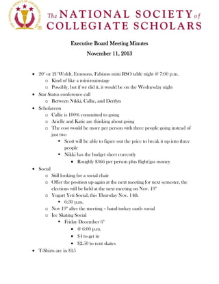 Executive Board Meeting Minutes
November 11, 2013

20th or 21stWoldt, Emmons, Fabiano mini RSO table night @ 7:00 p.m.
o Kind of like a mini-mainstage
o Possibly, but if we did it, it would be on the Wednesday night
Star Status conference call
o Between Nikki, Callie, and Derilyn
Scholarcon
o Callie is 100% committed to going
o Arielle and Katie are thinking about going
o The cost would be more per person with three people going instead of
just two
 Scott will be able to figure out the price to break it up into three
people
 Nikki has the budget sheet currently
Roughly $366 per person plus flight/gas money
Social
o Still looking for a social chair
o Offer the position up again at the next meeting for next semester, the
elections will be held at the next meeting on Nov. 19th
o Yogurt Yeti Social, this Thursday Nov. 14th
 6:30 p.m.
o Nov 19th after the meeting – hand turkey cards social
o Ice Skating Social
 Friday December 6th
@ 6:00 p.m.
$4 to get in
$2.50 to rent skates
T-Shirts are in $15

 