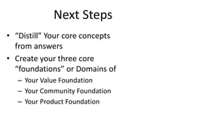Next Steps
• “Distill” Your core concepts
from answers
• Create your three core
“foundations” or Domains of
– Your Value Foundation
– Your Community Foundation
– Your Product Foundation
 