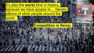 It’s also the worst time in history,
because we have access to… literally
billions of other people around the
world.
Competition is fierce;
 