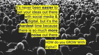 It’s never been easier to
get your ideas out there
with social media &
digital, but it’s the
hardest time because
there is so much more
noise out there
HOW do you GROW With
digital?
 