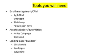 Tools you will need
• Email management/CRM
– AgileCRM
– Ontraport
– Mailchimp
– “Download” form
• Autoresponders/automation
– Active Campaign
– Ontraport
• Landing page “builders”
– Clickfunnels
– Leadpages
– WP/onsite
 