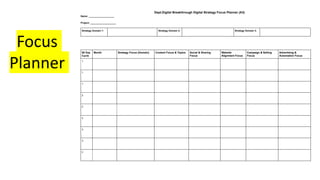 Dept.Digital Breakthrough Digital Strategy Focus Planner (A3)
Name: ___________________
Project: ___________________
Strategy Domain 1: Strategy Domain 2: Strategy Domain 3:
90 Day
Cycle
Month Strategy Focus (Domain) Content Focus & Topics Social & Sharing
Focus
Website
Alignment Focus
Campaign & Selling
Focus
Advertising &
Automation Focus
1
1
1
2
2
2
3
3
3
Focus
Planner
 